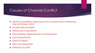 Causes of Channel Conflict
 Goal incompatibility: objectives of the company and its distributors
may not always match
 Unclear roles and rights
 Differences in perception
 Intermediaries’ dependence on manufacturer
 Loss of opportunity
 Clash of interest
 New channel partner
 Extension of credit
 