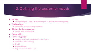  Lot size
 Toothpaste pack sizes, Wheat flour packs, Motor with horse power
 Waiting time
 Difference of “Desire to purchase”
 Choice to the consumer
 Variety and assortments
 Place utility
 Service support
 Sales support for maintenance and repair
 Installation and training
 Credit
 Home delivery
 Regular service follow ups
2. Defining the customer needs
 