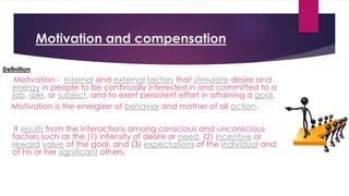 Motivation and compensation
Definition
Motivation - Internal and external factors that stimulate desire and
energy in people to be continually interested in and committed to a
job, role, or subject, and to exert persistent effort in attaining a goal.
Motivation is the energizer of behavior and mother of all action.
It results from the interactions among conscious and unconscious
factors such as the (1) intensity of desire or need, (2) incentive or
reward value of the goal, and (3) expectations of the individual and
of his or her significant others.
 