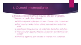  Ready channel partners may be already available.
These can be further utilized
 Distributors or redistribution: stockiest of some other companies
 C&F agents: can be further utilized for collections and other
work
 Logistics service providers: will undertake distribution activities.
 Manufacturer’s agents, stockiest, guarantors provide financial
support
 Financial agencies can be used to finance your customers.
6. Current intermediaries
 