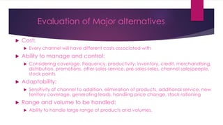 Evaluation of Major alternatives
 Cost:
 Every channel will have different costs associated with
 Ability to manage and control:
 Considering coverage, frequency, productivity, inventory, credit, merchandising,
distribution, promotions, after-sales-service, pre-sales-sales, channel salespeople,
stock points
 Adaptability:
 Sensitivity of channel to addition, elimination of products, additional service, new
territory coverage, generating leads, handling price change, stock rationing
 Range and volume to be handled:
 Ability to handle large range of products and volumes.
 