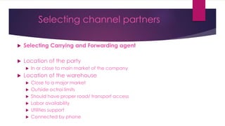 Selecting channel partners
 Selecting Carrying and Forwarding agent
 Location of the party
 In or close to main market of the company
 Location of the warehouse
 Close to a major market
 Outside octroi limits
 Should have proper road/ transport access
 Labor availability
 Utilities support
 Connected by phone
 