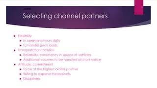 Selecting channel partners
 Flexibility
 In operating hours daily
 To handle peak loads
 Transportation facilities
 Reliability, consistency in source of vehicles
 Additional volumes to be handled at short notice
 Attitude, commitment
 To be of the highest order/ positive
 Willing to expand the business
 Disciplined
..conti
 