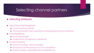 Selecting channel partners
 Selecting Distributor
 Size of the channel partner
 Current business portfolio
 Financial strength/ asset ownership including personal assets of partners
 Own Salesforce
 No of sales people
 Qualifications, background, experience
 Current business
 Products handled, volume handled
 Should be of similar products but non-competitive
 Product quality, compatibility and complimentary
 