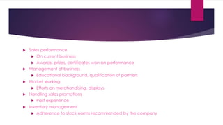  Sales performance
 On current business
 Awards, prizes, certificates won on performance
 Management of business
 Educational background, qualification of partners
 Market working
 Efforts on merchandising, displays
 Handling sales promotions
 Past experience
 Inventory management
 Adherence to stock norms recommended by the company
 
