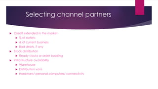 Selecting channel partners
 Credit extended in the market
 % of outlets
 & of current business
 Bad debts, if any
 Stock distribution
 Ready stocks or order booking
 Infrastructure availability
 Warehouse
 Distribution vans
 Hardware/ personal computers/ connectivity
 