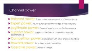 Channel power
Referent power:Power out of eminent position of the company
Expert power: Power out of special knowledge of the company
Legitimate power: Power of legal agreement with company
Support power: Support in the form of promotions, subsidies,
additional help
Competition power:Comparison with other channel members
Reward power: Incentives, special incentives
Coercive power: Power of ‘threat’
 