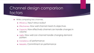 Channel design comparison
factors
 While comparing two channels,
 Efficiency: Input versus output
 Effectiveness: How well channel meets its objectives
 Capacity: How effectively channel can handle changes in
volume
 Agility: How well can channel handle changing demand
pattern
 Consistency: of performance
 Reliability: Commitment on performance
 