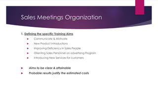 Sales Meetings Organization
1. Defining the specific Training Aims
 Communicate & Motivate
 New Product Introductions
 Improving Deficiency in Sales People
 Orienting Sales Personnel on advertising Program
 Introducing New Services for customers
 Aims to be clear & attainable
 Probable results justify the estimated costs
 