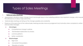 Types of Sales Meetings
1. National Sales Meetings:
 Appropriate in situations where changes have to be brought about in the marketing policies or any important changes, which require
the attendance of various major executives.
 National sales meetings can bring out the changes speedily and consistently.
 Presence of the executives at the national sales meetings provides more encouragement and motivation when compared to written
and recorded messages.
 Advantages:
 Comprehensive change in policies;
 Standardized explanations & answers;
 common platform;
 better coordination
 Disadvantages
 High Costs
 Convenient time problem,
 Disruption of routine
 