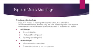 Types of Sales Meetings
2. Regional Sales Meetings:
 Executives instead of meeting at the central office, they attend the
decentralized meetings, thus reducing the costs and saving time. Each regional
meeting is planned to deal with distinctive problems of that particular region.
 Advantages:
 Decentralization
 Reduced Traveling costs
 Lowering lost selling time
 Disadvantages:
 High demand on executives
 Smaller percentage of top management
 