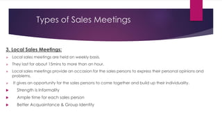 Types of Sales Meetings
3. Local Sales Meetings:
 Local sales meetings are held on weekly basis.
 They last for about 15mins to more than an hour.
 Local sales meetings provide an occasion for the sales persons to express their personal opinions and
problems.
 It gives an opportunity for the sales persons to come together and build up their individuality.
 Strength is Informality
 Ample time for each sales person
 Better Acquaintance & Group Identity
 