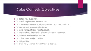 Sales Contests Objectives
 To obtain new customers
 To secure larger orders per sales call
 To push slow moving items, high margin goods, or new products
 To overcome a seasonal sales slump
 To sell a more profitable mix of products
 To improve the performance of distributors sales personnel
 To promote seasonal merchandise
 To obtain more product displays
 To get reorders
 To promote special deals to distributors, dealers
 