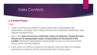 Sales Contests
2. Contest Prizes:
Cash:
 Cash is not the most effective prize, especially if salespeople are
reasonably well paid. Their money and security needs are satisfied by their
regular compensation.
 Also, cash does not act as a motivator unless it is between 10 percent and
25 percent of salespeople's base compensation for the period of the
contest. Well-paid salespeople will generally not go to much extra effort
for just a few hundred dollars.
 Cash does not fulfill any need for recognition and provides no tangible,
permanent evidence of the achievement like a trophy does.
 