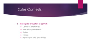 Sales Contests
 Managerial Evaluation of contest:
 Contest vs. alternatives
 Short & Long term effects
 Design
 Fairness
 Impact upon sales force morale
 