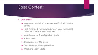 Sales Contests
 Objections:
 No reason to reward sales persons for their regular
duties
 High Caliber & more experienced sales personnel
consider sales contests juvenile
 Unanticipated & undesirable results
 Bunch sales
 Disappointment to losers
 Temporary motivating devices
 Weakens Team Spirits
 