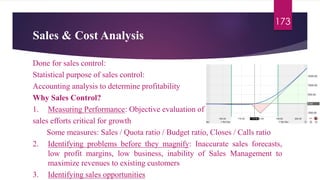 Sales & Cost Analysis
173
Done for sales control:
Statistical purpose of sales control:
Accounting analysis to determine profitability
Why Sales Control?
1. Measuring Performance: Objective evaluation of
sales efforts critical for growth
Some measures: Sales / Quota ratio / Budget ratio, Closes / Calls ratio
2. Identifying problems before they magnify: Inaccurate sales forecasts,
low profit margins, low business, inability of Sales Management to
maximize revenues to existing customers
3. Identifying sales opportunities
 