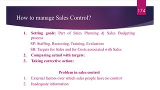 How to manage Sales Control?
174
1. Setting goals: Part of Sales Planning & Sales Budgeting
process
SP: Staffing, Recruiting, Training, Evaluation
SB: Targets for Sales and for Costs associated with Sales
2. Comparing actual with targets:
3. Taking corrective action:
Problem in sales control
1. External factors over which sales people have no control
2. Inadequate information
 
