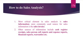 How to do Sales Analysis?
176
1. Most critical element in sales analysis is sales
information; most commonly used source for sales
information is the sales invoice.
2. Other sources of information include cash register
receipts, sales person call reports and expense reports,
financial reports, warranties etc.
 
