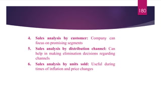 180
4. Sales analysis by customer: Company can
focus on promising segments
5. Sales analysis by distribution channel: Can
help in making elimination decisions regarding
channels
6. Sales analysis by units sold: Useful during
times of inflation and price changes
 