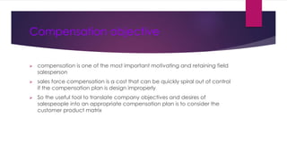 Compensation objective
 compensation is one of the most important motivating and retaining field
salesperson
 sales force compensation is a cost that can be quickly spiral out of control
if the compensation plan is design improperly
 So the useful tool to translate company objectives and desires of
salespeople into an appropriate compensation plan is to consider the
customer product matrix
 