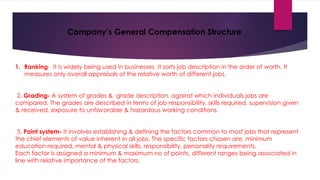Company’s General Compensation Structure
1. Ranking- It is widely being used in businesses. It sorts job description in the order of worth. It
measures only overall appraisals of the relative worth of different jobs.
2. Grading- A system of grades & grade description, against which individuals jobs are
compared. The grades are described in terms of job responsibility, skills required, supervision given
& received, exposure to unfavorable & hazardous working conditions.
3. Point system- It involves establishing & defining the factors common to most jobs that represent
the chief elements of value inherent in all jobs. The specific factors chosen are, minimum
education required, mental & physical skills, responsibility, personality requirements.
Each factor is assigned a minimum & maximum no of points, different ranges being associated in
line with relative importance of the factors.
 