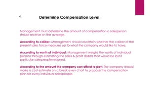 4. Determine Compensation Level
Management must determine the amount of compensation a salesperson
should receive on the average.
According to caliber: Management should ascertain whether the caliber of the
present sales force measures up to what the company would like to have.
According to worth of individual: Management weighs the worth of individual
persons through estimating the sales & profit dollars that would be lost if
particular salespeople resigned.
According to the amount the company can afford to pay: The company should
make a cost estimate on a break even chart to propose the compensation
plan for every individual salespeople.
 