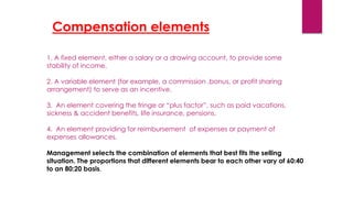 1. A fixed element, either a salary or a drawing account, to provide some
stability of income.
2. A variable element (for example, a commission ,bonus, or profit sharing
arrangement) to serve as an incentive.
3. An element covering the fringe or “plus factor”, such as paid vacations,
sickness & accident benefits, life insurance, pensions.
4. An element providing for reimbursement of expenses or payment of
expenses allowances.
Management selects the combination of elements that best fits the selling
situation. The proportions that different elements bear to each other vary of 60:40
to an 80:20 basis.
Compensation elements.
 