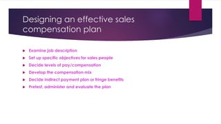 Designing an effective sales
compensation plan
 Examine job description
 Set up specific objectives for sales people
 Decide levels of pay/compensation
 Develop the compensation mix
 Decide indirect payment plan or fringe benefits
 Pretest, administer and evaluate the plan
 