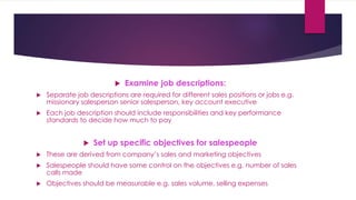  Examine job descriptions:
 Separate job descriptions are required for different sales positions or jobs e.g.
missionary salesperson senior salesperson, key account executive
 Each job description should include responsibilities and key performance
standards to decide how much to pay
 Set up specific objectives for salespeople
 These are derived from company’s sales and marketing objectives
 Salespeople should have some control on the objectives e.g. number of sales
calls made
 Objectives should be measurable e.g. sales volume, selling expenses
 