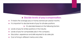  Decide levels of pay/compensation.
 It means the average pay or money earned per year(or month)
 It is important to decide levels of pay for all sales positions
 It is decided based on the following factors:
 Levels of pay for similar positions in the industry
 Levels of pay for comparable jobs in the company
 Education, experience and skills required to do sales job
 Cost of living in different metros and cities
 
