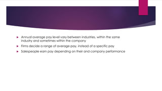  Annual average pay level vary between industries, within the same
industry and sometimes within the company
 Firms decide a range of average pay, instead of a specific pay
 Salespeople earn pay depending on their and company performance
 