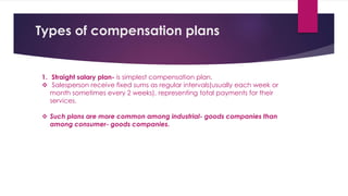 1. Straight salary plan- is simplest compensation plan.
 Salesperson receive fixed sums as regular intervals(usually each week or
month sometimes every 2 weeks), representing total payments for their
services.
 Such plans are more common among industrial- goods companies than
among consumer- goods companies.
Types of compensation plans
 