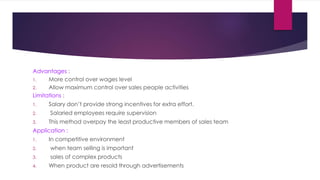 Advantages :
1. More control over wages level
2. Allow maximum control over sales people activities
Limitations :
1. Salary don’t provide strong incentives for extra effort.
2. Salaried employees require supervision
3. This method overpay the least productive members of sales team
Application :
1. In competitive environment
2. when team selling is important
3. sales of complex products
4. When product are resold through advertisements
 