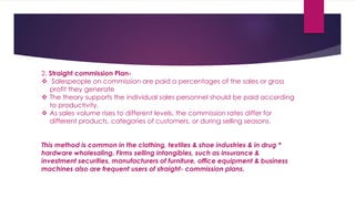 2. Straight commission Plan-
 Salespeople on commission are paid a percentages of the sales or gross
profit they generate
 The theory supports the individual sales personnel should be paid according
to productivity.
 As sales volume rises to different levels, the commission rates differ for
different products, categories of customers, or during selling seasons.
This method is common in the clothing, textiles & shoe industries & in drug *
hardware wholesaling. Firms selling intangibles, such as insurance &
investment securities, manufacturers of furniture, office equipment & business
machines also are frequent users of straight- commission plans.
 