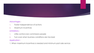 Advantages :
1. Foster independence of actions
2. Maximum incentives
Limitations :
1. Little control over commission people
2. Turn over when business conditions are too bad
Application :
1. When maximum incentives is needed and minimum post sale service
 