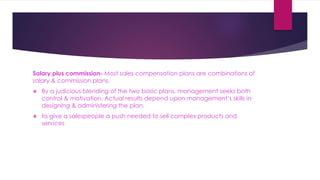 Salary plus commission- Most sales compensation plans are combinations of
salary & commission plans.
 By a judicious blending of the two basic plans, management seeks both
control & motivation. Actual results depend upon management’s skills in
designing & administering the plan.
 to give a salespeople a push needed to sell complex products and
services
 
