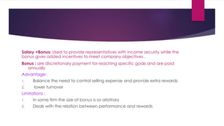 Salary +Bonus: Used to provide representatives with income security while the
bonus gives added incentives to meet company objectives .
Bonus : are discretionary payment for reaching specific goals and are paid
annually
Advantage:
1. Balance the need to control selling expense and provide extra rewards
2. lower turnover
Limitations :
1. In some firm the size of bonus is so arbitrary
2. Deals with the relation between performance and rewards
 