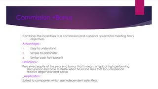 Commission +Bonus
Combines the incentives of a commission and a special rewards for meeting firm’s
objectives
Advantages :
1. Easy to understand
2. Simple to administer
3. Similar cash flow benefit
Limitations :
Perceived equity of the year end bonus that’s mean a typical high performing
sales person become frustrate when he or she sees that top salesperson
receive larger year end bonus
_Application :
Suited to companies which use independent sales Rep .
 