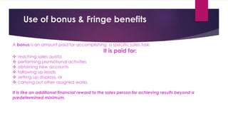 A bonus is an amount paid for accomplishing a specific sales task
It is paid for:
 reaching sales quota
 performing promotional activities
 obtaining new accounts
 following up leads
 setting up displays, or
 carrying out other assigned works.
It is like an additional financial reward to the sales person for achieving results beyond a
predetermined minimum.
Use of bonus & Fringe benefits
 