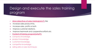 Design and execute the sales training
program
 Aims/objectives of sales training(why?): like
 Increase sales productivity,
 Increase sales, profits or both
 Improve customer relations,
 Improve teamwork and cooperative efforts etc
 Content of training program(what?):
 company knowledge,
 product knowledge,
 customer knowledge,
 competitor knowledge,
 selling skills or sales techniques
 