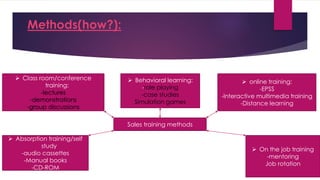 Methods(how?):
 Class room/conference
training:
-lectures
-demonstrations
-group discussions
 Absorption training/self
study
-audio cassettes
-Manual books
-CD-ROM
 online training:
-EPSS
-Interactive multimedia training
-Distance learning
 Behavioral learning:
-role playing
-case studies
Simulation games
Sales training methods
 On the job training
-mentoring
Job rotation
 