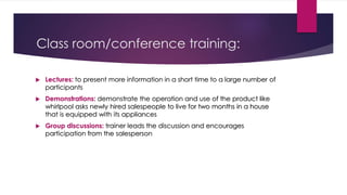 Class room/conference training:
 Lectures: to present more information in a short time to a large number of
participants
 Demonstrations: demonstrate the operation and use of the product like
whirlpool asks newly hired salespeople to live for two months in a house
that is equipped with its appliances
 Group discussions: trainer leads the discussion and encourages
participation from the salesperson
 