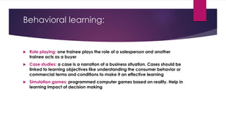 Behavioral learning:
 Role playing: one trainee plays the role of a salesperson and another
trainee acts as a buyer
 Case studies: a case is a narration of a business situation. Cases should be
linked to learning objectives like understanding the consumer behavior or
commercial terms and conditions to make it an effective learning
 Simulation games: programmed computer games based on reality. Help in
learning impact of decision making
 