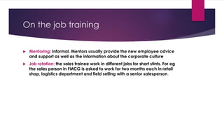 On the job training
 Mentoring: Informal. Mentors usually provide the new employee advice
and support as well as the information about the corporate culture
 Job rotation: the sales trainee work in different jobs for short stints. For eg
the sales person in FMCG is asked to work for two months each in retail
shop, logistics department and field selling with a senior salesperson.
 