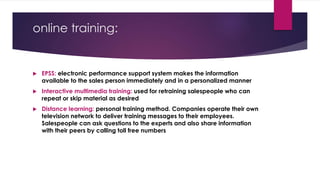 online training:
 EPSS: electronic performance support system makes the information
available to the sales person immediately and in a personalized manner
 Interactive multimedia training: used for retraining salespeople who can
repeat or skip material as desired
 Distance learning: personal training method. Companies operate their own
television network to deliver training messages to their employees.
Salespeople can ask questions to the experts and also share information
with their peers by calling toll free numbers
 