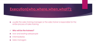 Execution(who,where,when,what?):
 usually the sales training manager or the sales trainer is responsible for the
entire process of sales training
 Who will be the trainees?
 new and existing salespeople
 Intermediaries
 Sales managers
 
