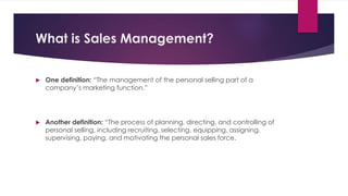 What is Sales Management?
 One definition: “The management of the personal selling part of a
company’s marketing function.”
 Another definition: “The process of planning, directing, and controlling of
personal selling, including recruiting, selecting, equipping, assigning,
supervising, paying, and motivating the personal sales force.
 