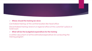  Where should the training be done
Centralized training: at the central location like head office
Decentralized training: branch or regional office at the customer’s place or
hotel room
 What will be the budgeted expenditure for the training
A written document of all the estimated expenditure for conducting the
training program
 