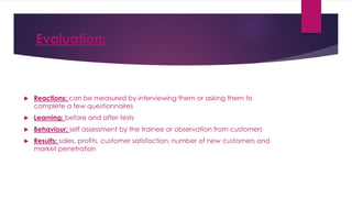 Evaluation:
 Reactions: can be measured by interviewing them or asking them to
complete a few questionnaires
 Learning: before and after tests
 Behaviour: self assessment by the trainee or observation from customers
 Results: sales, profits, customer satisfaction, number of new customers and
market penetration
 
